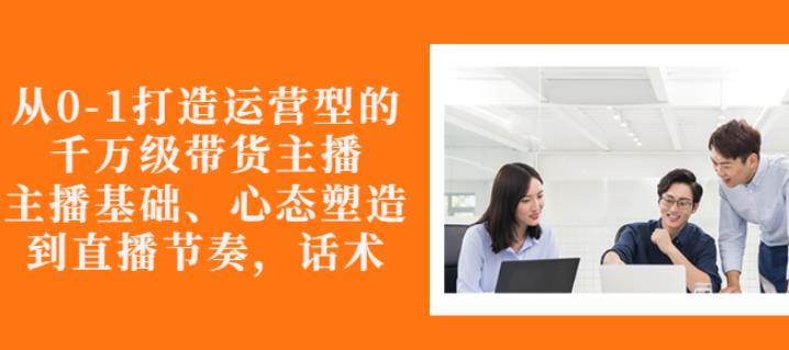 从0-1打造运营型的带货主播：主播基础、心态塑造，能力培养到直播节奏，话术进行全面讲解-瑞创网