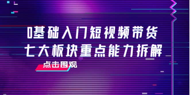 0基础入门短视频带货，七大板块重点能力拆解，7节精品课4小时干货-瑞创网