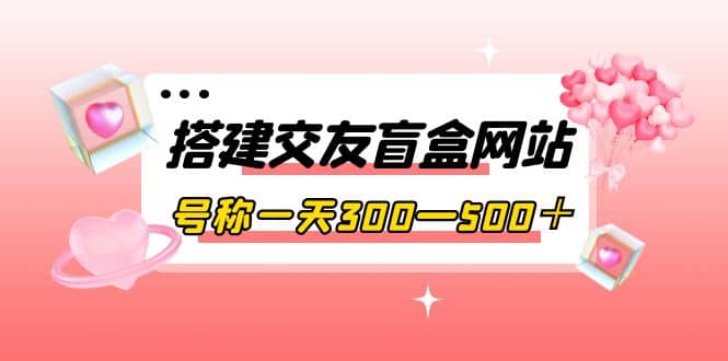 搭建交友盲盒网站，号称一天300—500＋【源码 教程】-瑞创网