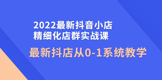 2022最新抖音小店精细化店群实战课，最新抖店从0-1系统教学-瑞创网