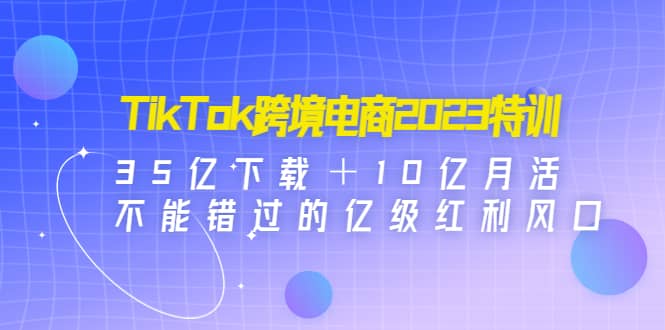 TikTok跨境电商2023特训：35亿下载＋10亿月活，不能错过的亿级红利风口-瑞创网