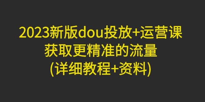 2023新版dou投放 运营课：获取更精准的流量(详细教程 资料)无水印-瑞创网