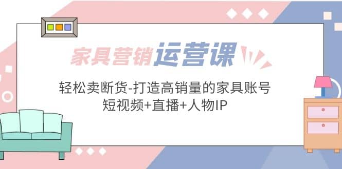 家具营销·运营实战 轻松卖断货-打造高销量的家具账号(短视频 直播 人物IP)-瑞创网