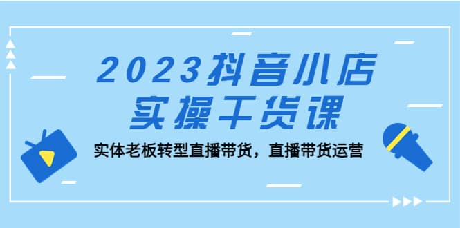 2023抖音小店实操干货课：实体老板转型直播带货，直播带货运营-瑞创网