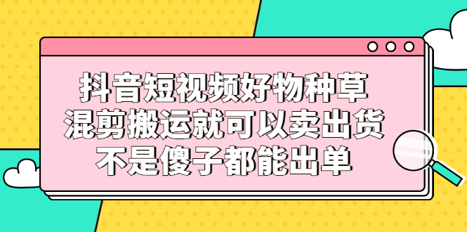 抖音短视频好物种草，混剪搬运就可以卖出货，不是傻子都能出单-瑞创网