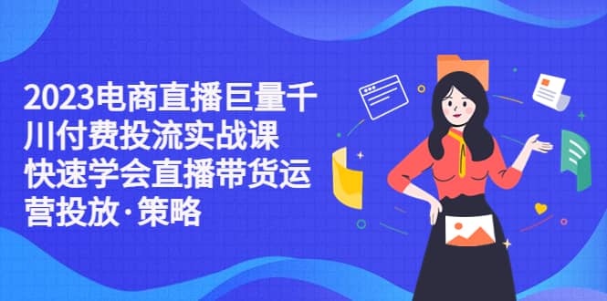 2023电商直播巨量千川付费投流实战课，快速学会直播带货运营投放·策略-瑞创网