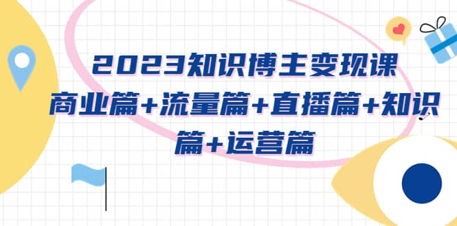 2023知识博主变现实战进阶课：商业篇 流量篇 直播篇 知识篇 运营篇-瑞创网