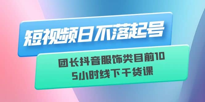 短视频日不落起号【6月11线下课】团长抖音服饰类目前10 5小时线下干货课-瑞创网