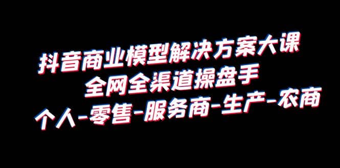 抖音商业 模型解决方案大课 全网全渠道操盘手 个人-零售-服务商-生产-农商-瑞创网