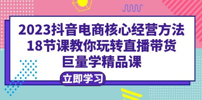 2023抖音电商核心经营方法：18节课教你玩转直播带货，巨量学精品课-瑞创网