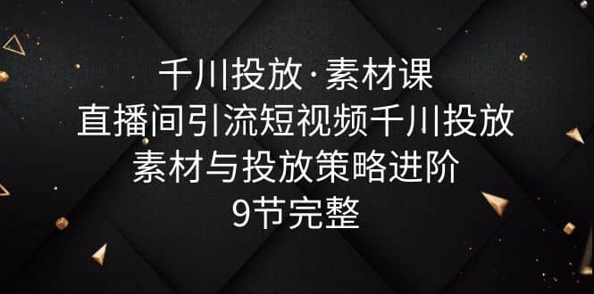 千川投放·素材课：直播间引流短视频千川投放素材与投放策略进阶，9节完整-瑞创网