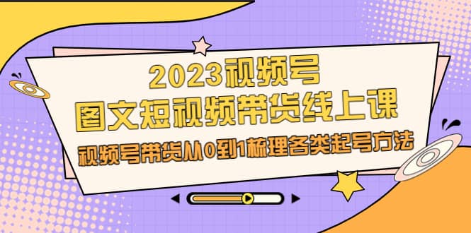 2023视频号-图文短视频带货线上课，视频号带货从0到1梳理各类起号方法-瑞创网